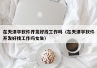 在天津学软件开发好找工作吗（在天津学软件开发好找工作吗女生）