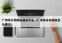 广州市公司网站建设平台（广州市企业网站怎么建立）